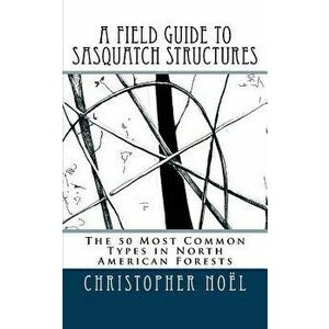 A Field Guide to Sasquatch Structures: The 50 Most Common Types in North American Forests, Paperback - Christopher Noel imagine