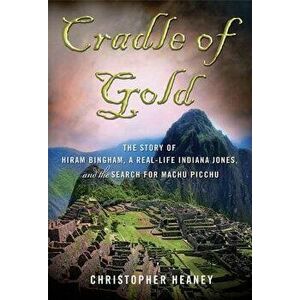 Cradle of Gold: The Story of Hiram Bingham, a Real-Life Indiana Jones, and the Search for Machu Picchu, Paperback - Christopher Heaney imagine
