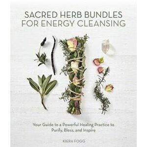 Sacred Herb Bundles for Energy Cleansing: Your Guide to a Powerful Healing Practice to Purify, Bless and Inspire, Paperback - Kiera Fogg imagine