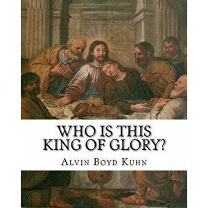 Who Is This King of Glory?: A Critical Study of the Christos-Messiah Tradition, Paperback - Alvin Boyd Kuhn imagine