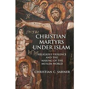 Christian Martyrs Under Islam: Religious Violence and the Making of the Muslim World, Hardcover - Christian C. Sahner imagine