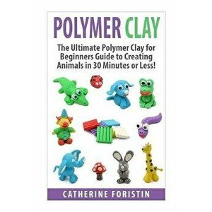Polymer Clay: The Ultimate Beginners Guide to Creating Animals in 30 Minutes or Less!, Paperback - Catherine Foristin imagine