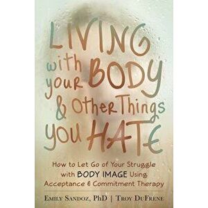 Living with Your Body and Other Things You Hate: How to Let Go of Your Struggle with Body Image Using Acceptance and Commitment Therapy, Paperback - E imagine
