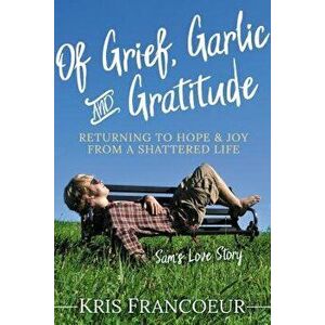 Of Grief, Garlic and Gratitude: Returning to Hope and Joy from a Shattered Life--Sam's Love Story, Paperback - Kris Francoeur imagine