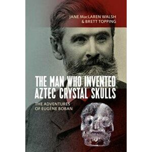 The Man Who Invented Aztec Crystal Skulls: The Adventures of Eugčne Boban, Hardcover - Jane MacLaren Walsh imagine
