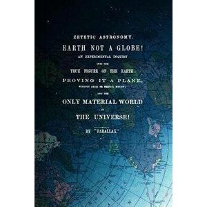 Zetetic Astronomy, Earth Is Not a Globe!: An Experimental Inquiry Into the True Figure of the Earth: Proving It a Plane, Without Axial or Orbital Moti imagine