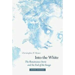 Into the White: The Renaissance Arctic and the End of the Image, Hardcover - Christopher P. Heuer imagine