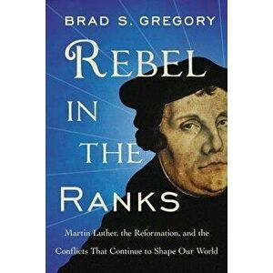 Rebel in the Ranks: Martin Luther, the Reformation, and the Conflicts That Continue to Shape Our World, Paperback - Brad S. Gregory imagine