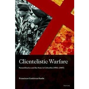 Clientelistic Warfare: Paramilitaries and the State in Colombia (1982-2007), Hardcover - Francisco Gutierrez Sanin imagine
