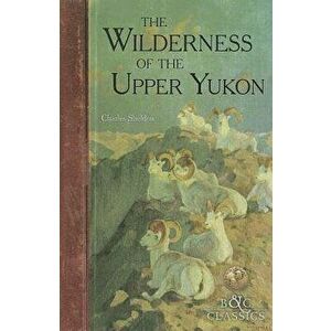The Wilderness of the Upper Yukon: A Hunter's Exploration for Wild Sheep in Sub-Arctic Mountains, Paperback - Charles Sheldon imagine