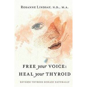 Free Your Voice Heal Your Thyroid: Reverse Thyroid Disease Naturally, Paperback - Rosanne M. Lindsay imagine