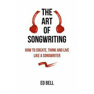 The Art of Songwriting: How to Create, Think and Live Like a Songwriter, Paperback - Ed Bell imagine
