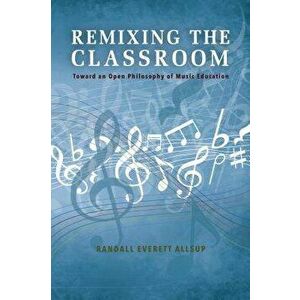 Remixing the Classroom: Toward an Open Philosophy of Music Education, Paperback - Randall Everett Allsup imagine