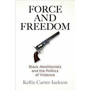 Force and Freedom: Black Abolitionists and the Politics of Violence, Hardcover - Kellie Carter Jackson imagine