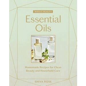 Whole Beauty: Essential Oils: Homemade Recipes for Clean Beauty and Household Care, Hardcover - Shiva Rose imagine