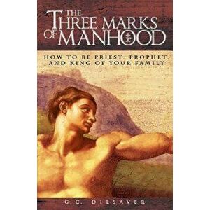 The Three Marks of Manhood: How to Be Priest, Prophet and King of Your Family, Paperback - G. C. Dilsaver imagine