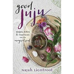 Good Juju: Mojos, Rites & Practices for the Magical Soul, Paperback - Najah Lightfoot imagine