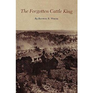 The Forgotten Cattle King, Paperback - Benton R. White imagine