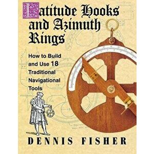 Latitude Hooks and Azimuth Rings: How to Build and Use 18 Traditional Navigational Tools, Paperback - Dennis Fisher imagine