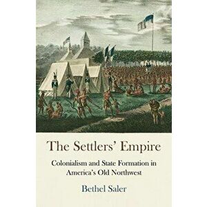 The Settlers' Empire: Colonialism and State Formation in America's Old Northwest, Paperback - Bethel Saler imagine