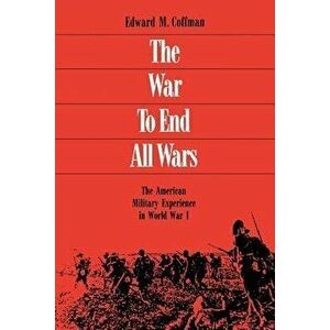 The War to End All Wars: The American Military Experience in World War I - Edward M. Coffman imagine