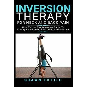 Inversion Therapy for Neck and Back Pain: How to Use the Inversion Table Therapy to Manage Neck Pain, Back Pain, and Sciatica, Paperback - Shawn Tuttl imagine