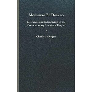 Mourning El Dorado: Literature and Extractivism in the Contemporary American Tropics, Hardcover - Charlotte Rogers imagine