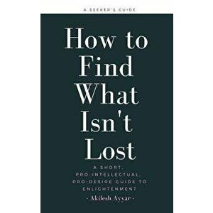 How to Find What Isn't Lost: A Short, Pro-Intellectual, Pro-Desire Guide to Enlightenment, Paperback - Akilesh Ayyar imagine