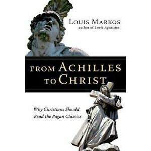 From Achilles to Christ: Why Christians Should Read the Pagan Classics, Paperback - Louis Markos imagine