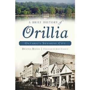 A Brief History of Orillia: Ontario's Sunshine City, Paperback - Dennis Rizzo imagine