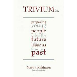 Trivium 21st Century: Preparing Young People for the Future with Lessons from the Past, Paperback - Martin Robinson imagine