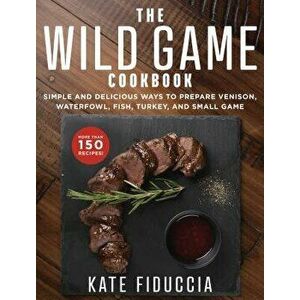 The Wild Game Cookbook: Simple and Delicious Ways to Prepare Venison, Waterfowl, Fish, Turkey, and Small Game, Paperback - Kate Fiduccia imagine