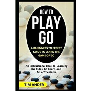 How to Play Go: A Beginners to Expert Guide to Learn The Game of Go: An Instructional Book to Learning the Rules, Go Board, and Art of, Paperback - Ti imagine