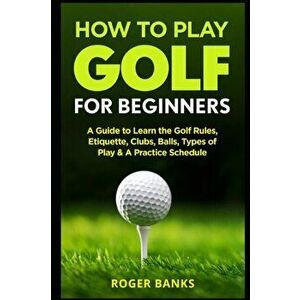 How to Play Golf For Beginners: A Guide to Learn the Golf Rules, Etiquette, Clubs, Balls, Types of Play, & A Practice Schedule, Paperback - Roger Bank imagine