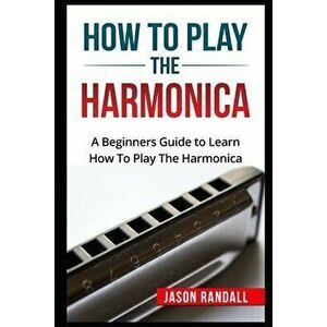 How To Play The Harmonica: A Beginners Guide to Learn How To Play The Harmonica, Paperback - Jason Randall imagine