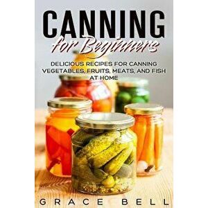 Canning for Beginners: Delicious Recipes for Canning Vegetables, Fruits, Meats, and Fish at Home, Paperback - Grace Bell imagine