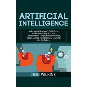 Artificial Intelligence: An Essential Beginner's Guide to AI, Machine Learning, Robotics, The Internet of Things, Neural Networks, Deep Learnin, Hardc imagine
