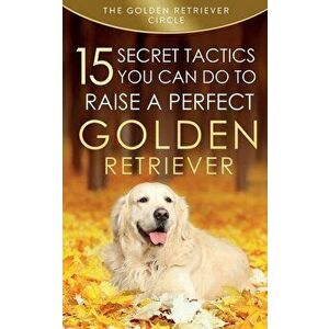 Golden Retriever: 15 Secret Tactics You Can Do To Raise a Perfect Golden Retriever, Paperback - The Golden Retriever Circle imagine