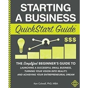 Starting a Business QuickStart Guide: The Simplified Beginner's Guide to Launching a Successful Small Business, Turning Your Vision into Reality, and, imagine