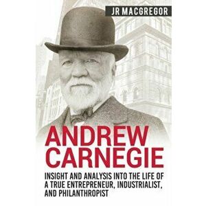 Andrew Carnegie - Insight and Analysis into the Life of a True Entrepreneur, Industrialist, and Philanthropist, Paperback - J. R. MacGregor imagine