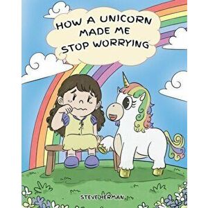 How A Unicorn Made Me Stop Worrying: A Cute Children Story to Teach Kids to Overcome Anxiety, Worry and Fear., Paperback - Steve Herman imagine