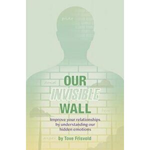 Our Invisible Wall: Improve Your Relationships By Understanding Our Hidden Emotions, Paperback - Tove Frisvold imagine