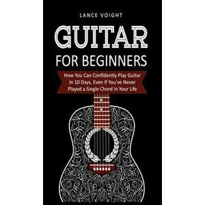 Guitar for Beginners: : How You Can Confidently Play Guitar In 10 Days, Even If You've Never Played a Single Chord In Your Life, Hardcover - Lance Voi imagine