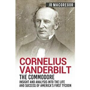 Cornelius Vanderbilt - The Commodore: Insight and Analysis Into the Life and Success of America's First Tycoon, Paperback - J. R. MacGregor imagine