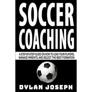 Soccer Coaching: A Step-by-Step Guide on How to Lead Your Players, Manage Parents, and Select the Best Formation, Paperback - Dylan Joseph imagine