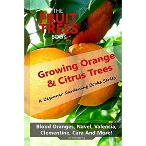 The Fruit Trees Book: Growing Orange & Citrus Trees ? Blood Oranges, Navel, Valencia, Clementine, Cara And More: DIY Planting, Irrigation, F, Paperbac imagine