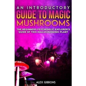 An Introductory Guide to Magic Mushrooms: The Beginners Psychedelic Explorer's Guide of This Hallucinogenic Plant, Paperback - Alex Gibbons imagine