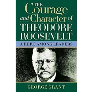 The Courage and Character of Theodore Roosevelt, Hardcover - George Grant imagine
