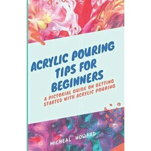 Acrylic Pouring Tips for Beginners: A Pictorial Guide On Getting Started With Acrylic Pouring (Acrylic pouring recipes, supplies, medium, tips and tri imagine