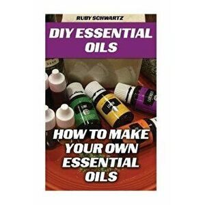 DIY Essential Oils: How To Make Your Own Essential Oils, Paperback - Ruby Schwartz imagine